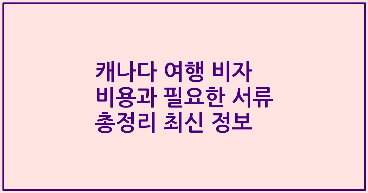 캐나다 여행 비자 비용과 필요한 서류 총정리 최신 정보