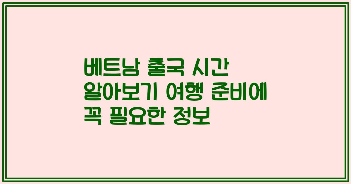 베트남 출국 시간 알아보기 여행 준비에 꼭 필요한 정보